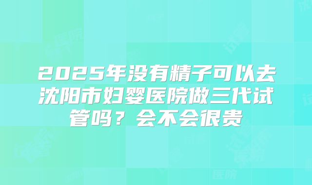 2025年没有精子可以去沈阳市妇婴医院做三代试管吗?会不会很贵