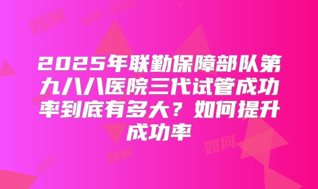 2025年联勤保障部队第九八八医院三代试管成功率到底有多大？如何提升成功率