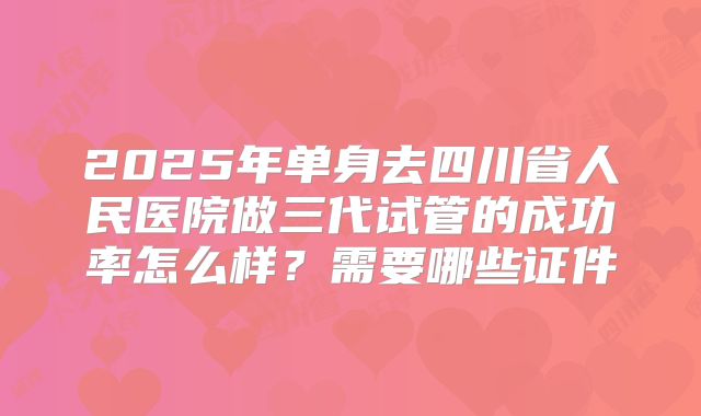 2025年单身去四川省人民医院做三代试管的成功率怎么样?需要哪些证件