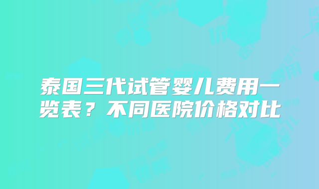 泰国三代试管婴儿费用一览表?不同医院价格对比