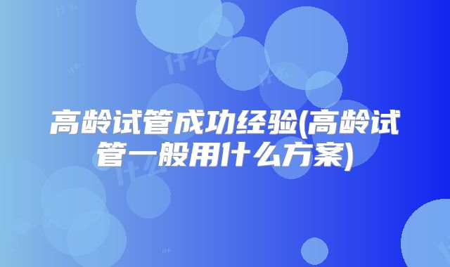 高龄试管成功经验(高龄试管一般用什么方案)