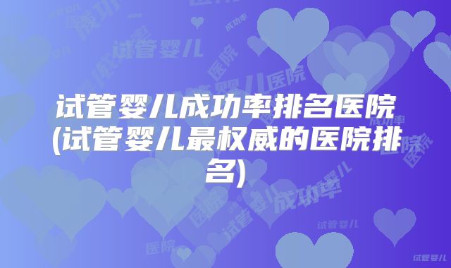 试管婴儿成功率排名医院(试管婴儿最权威的医院排名)
