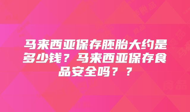 马来西亚保存胚胎大约是多少钱?马来西亚保存食品安全吗??