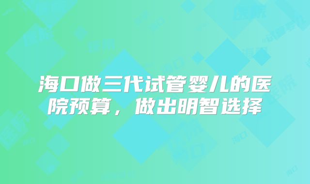 海口做三代试管婴儿的医院预算，做出明智选择