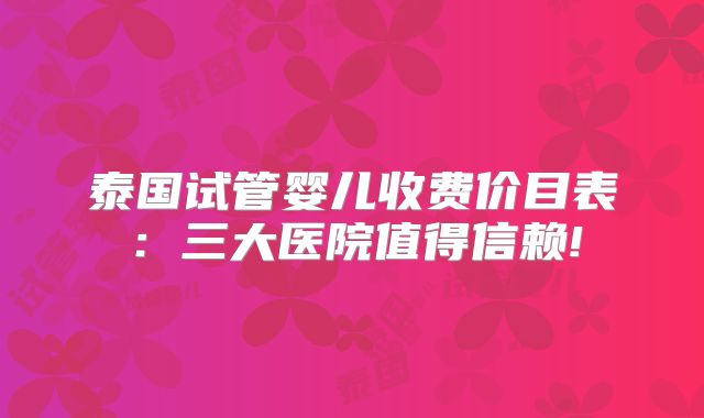泰国试管婴儿收费价目表:三大医院值得信赖!