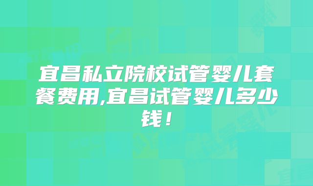 宜昌私立院校试管婴儿套餐费用,宜昌试管婴儿多少钱！