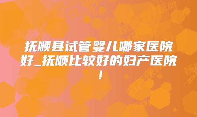 抚顺县试管婴儿哪家医院好_抚顺比较好的妇产医院!