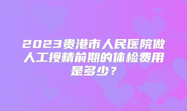 2023贵港市人民医院做人工授精前期的体检费用是多少？