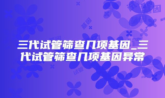 三代试管筛查几项基因_三代试管筛查几项基因异常
