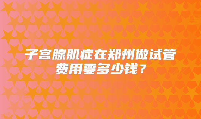 子宫腺肌症在郑州做试管费用要多少钱？