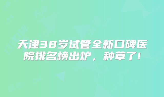 天津38岁试管全新口碑医院排名榜出炉，种草了!