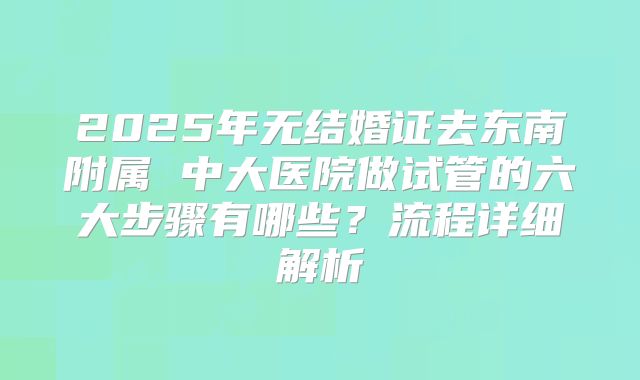 2025年无结婚证去东南附属 中大医院做试管的六大步骤有哪些?流程详细解析
