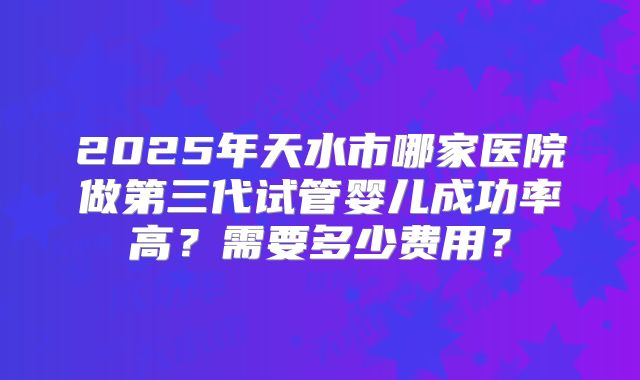 2025年天水市哪家医院做第三代试管婴儿成功率高？需要多少费用？