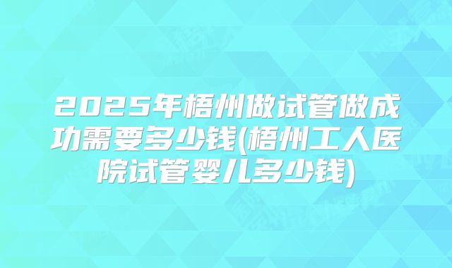 2025年梧州做试管做成功需要多少钱(梧州工人医院试管婴儿多少钱)