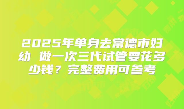 2025年单身去常德市妇幼 做一次三代试管要花多少钱?完整费用可参考