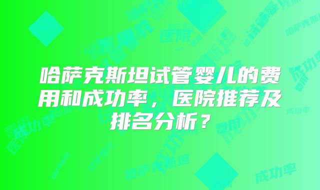 哈萨克斯坦试管婴儿的费用和成功率，医院推荐及排名分析？