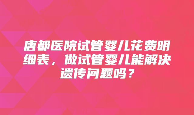 唐都医院试管婴儿花费明细表,做试管婴儿能解决遗传问题吗?