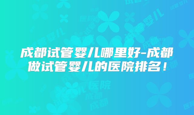 成都试管婴儿哪里好-成都做试管婴儿的医院排名!