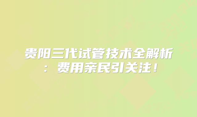 贵阳三代试管技术全解析:费用亲民引关注!