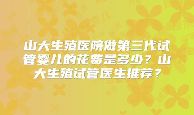 山大生殖医院做第三代试管婴儿的花费是多少?山大生殖试管医生推荐?