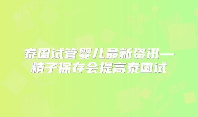 泰国试管婴儿最新资讯—精子保存会提高泰国试