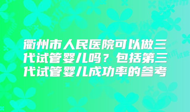 衢州市人民医院可以做三代试管婴儿吗?包括第三代试管婴儿成功率的参考