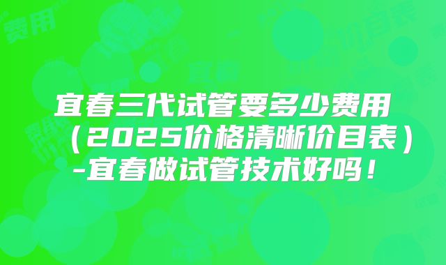 宜春三代试管要多少费用(2025价格清晰价目表)-宜春做试管技术好吗!