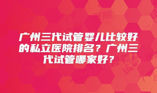 广州三代试管婴儿比较好的私立医院排名？广州三代试管哪家好？