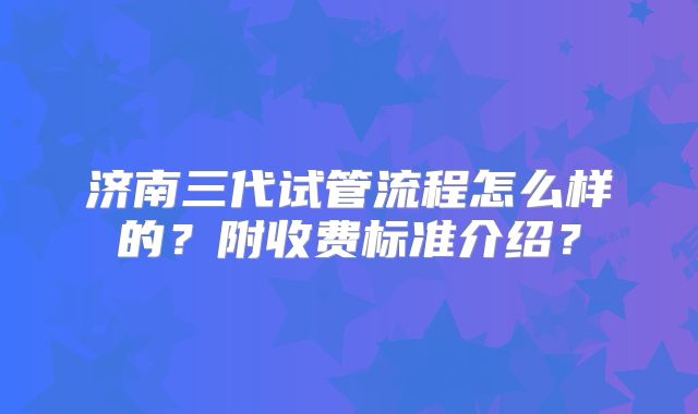 济南三代试管流程怎么样的？附收费标准介绍？