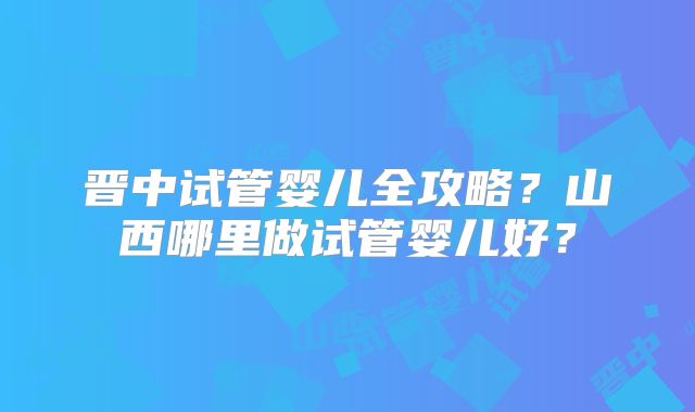 晋中试管婴儿全攻略？山西哪里做试管婴儿好？