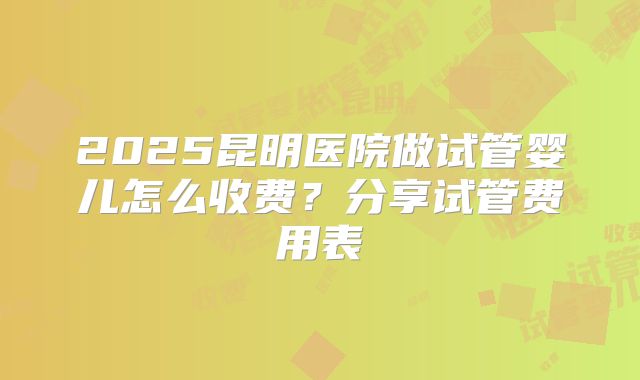 2025昆明医院做试管婴儿怎么收费?分享试管费用表