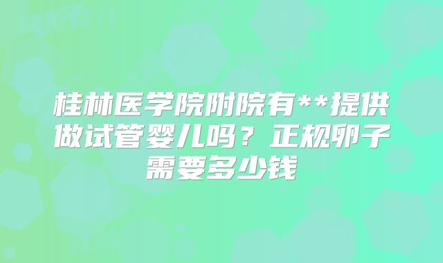 桂林医学院附院有**提供做试管婴儿吗?正规卵子需要多少钱