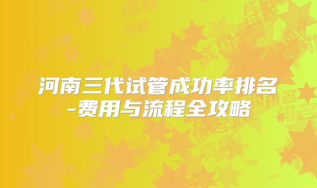 河南三代试管成功率排名-费用与流程全攻略