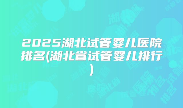 2025湖北试管婴儿医院排名(湖北省试管婴儿排行)