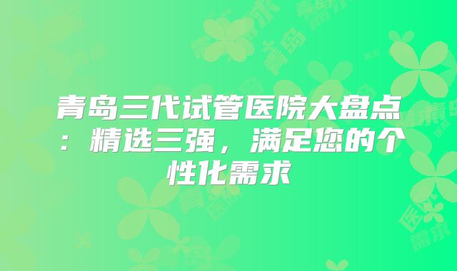 青岛三代试管医院大盘点：精选三强，满足您的个性化需求