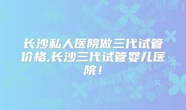 长沙私人医院做三代试管价格,长沙三代试管婴儿医院！