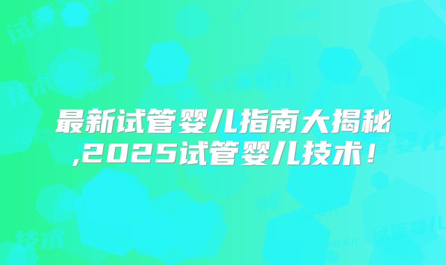 最新试管婴儿指南大揭秘,2025试管婴儿技术！