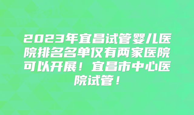 2023年宜昌试管婴儿医院排名名单仅有两家医院可以开展！宜昌市中心医院试管！