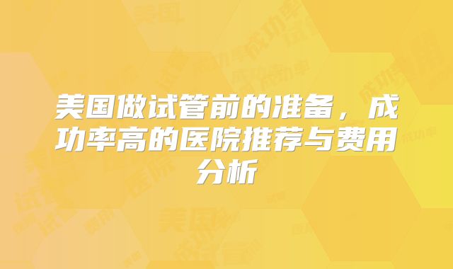 美国做试管前的准备，成功率高的医院推荐与费用分析