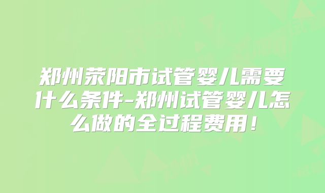 郑州荥阳市试管婴儿需要什么条件-郑州试管婴儿怎么做的全过程费用！