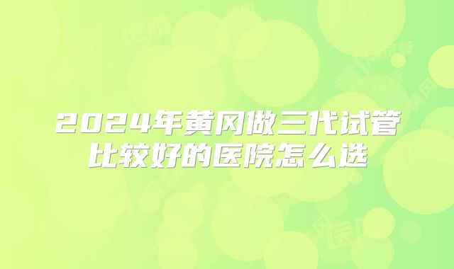 2024年黄冈做三代试管比较好的医院怎么选