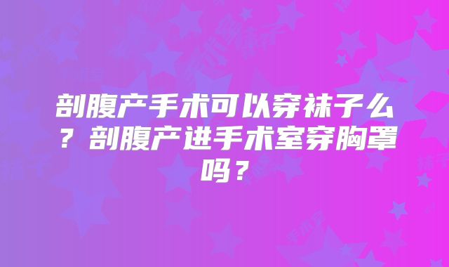 剖腹产手术可以穿袜子么？剖腹产进手术室穿胸罩吗？