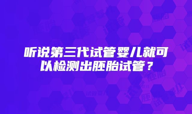 听说第三代试管婴儿就可以检测出胚胎试管？