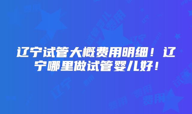 辽宁试管大概费用明细!辽宁哪里做试管婴儿好!