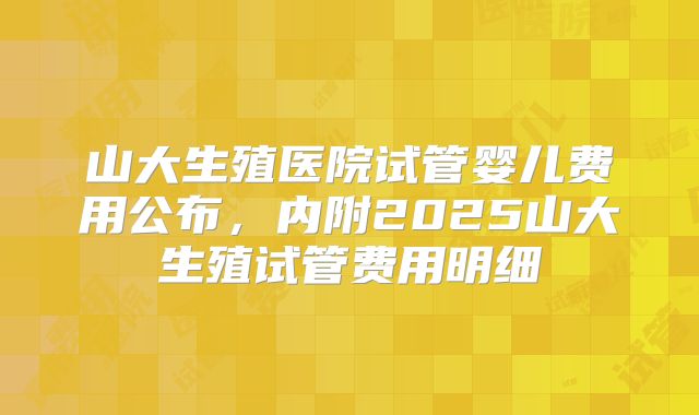 山大生殖医院试管婴儿费用公布，内附2025山大生殖试管费用明细
