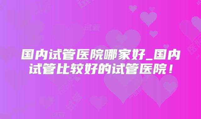 国内试管医院哪家好_国内试管比较好的试管医院！