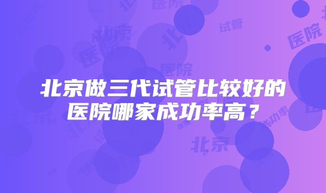 北京做三代试管比较好的医院哪家成功率高？