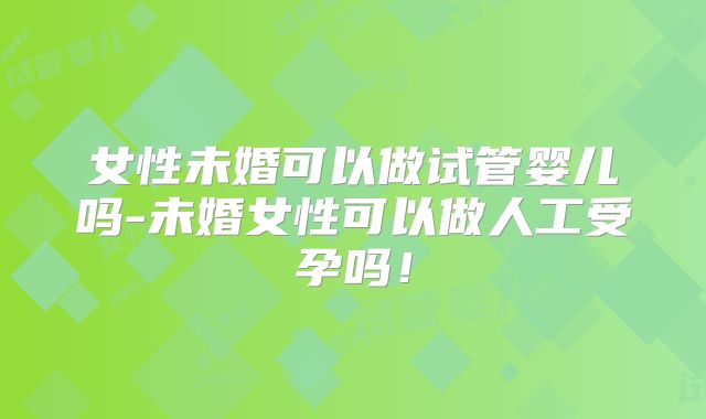 女性未婚可以做试管婴儿吗-未婚女性可以做人工受孕吗！