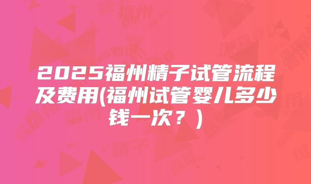 2025福州精子试管流程及费用(福州试管婴儿多少钱一次？)