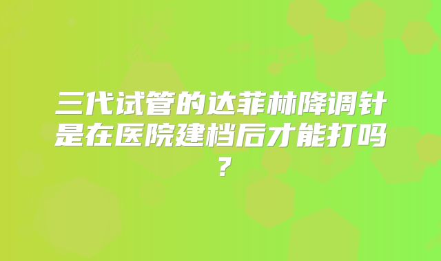三代试管的达菲林降调针是在医院建档后才能打吗？